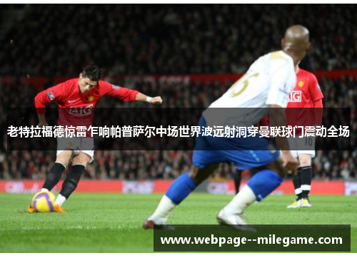 老特拉福德惊雷乍响帕普萨尔中场世界波远射洞穿曼联球门震动全场